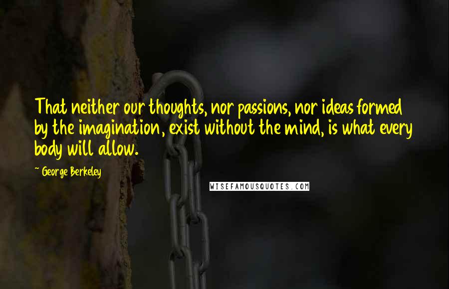 George Berkeley Quotes: That neither our thoughts, nor passions, nor ideas formed by the imagination, exist without the mind, is what every body will allow.