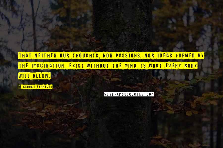 George Berkeley Quotes: That neither our thoughts, nor passions, nor ideas formed by the imagination, exist without the mind, is what every body will allow.