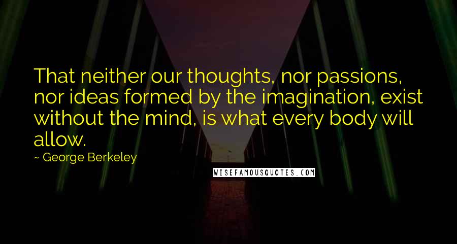 George Berkeley Quotes: That neither our thoughts, nor passions, nor ideas formed by the imagination, exist without the mind, is what every body will allow.