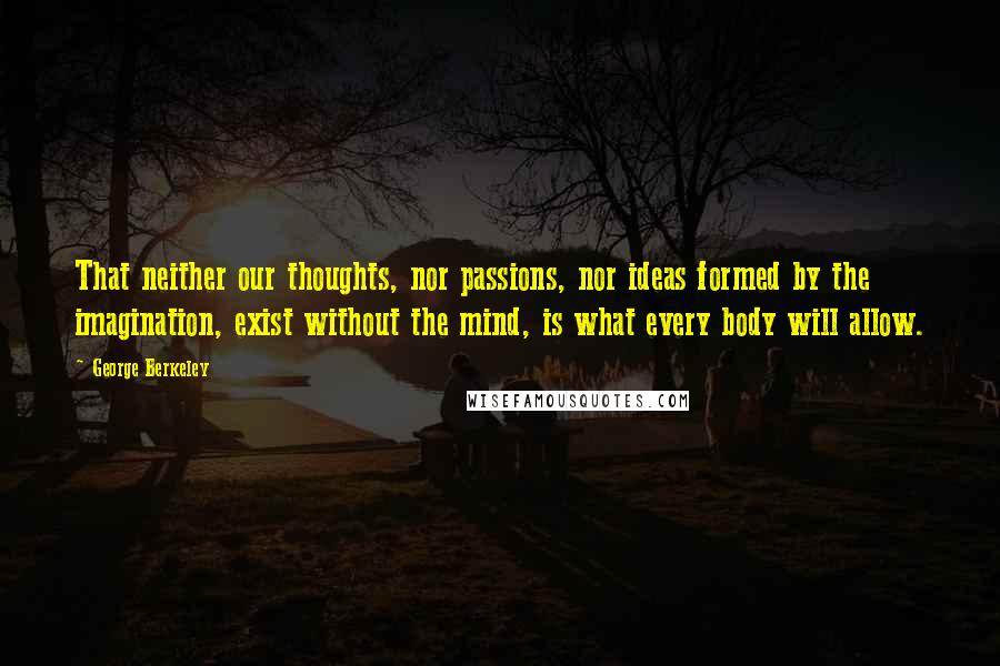 George Berkeley Quotes: That neither our thoughts, nor passions, nor ideas formed by the imagination, exist without the mind, is what every body will allow.