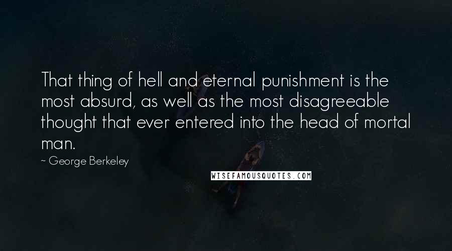 George Berkeley Quotes: That thing of hell and eternal punishment is the most absurd, as well as the most disagreeable thought that ever entered into the head of mortal man.