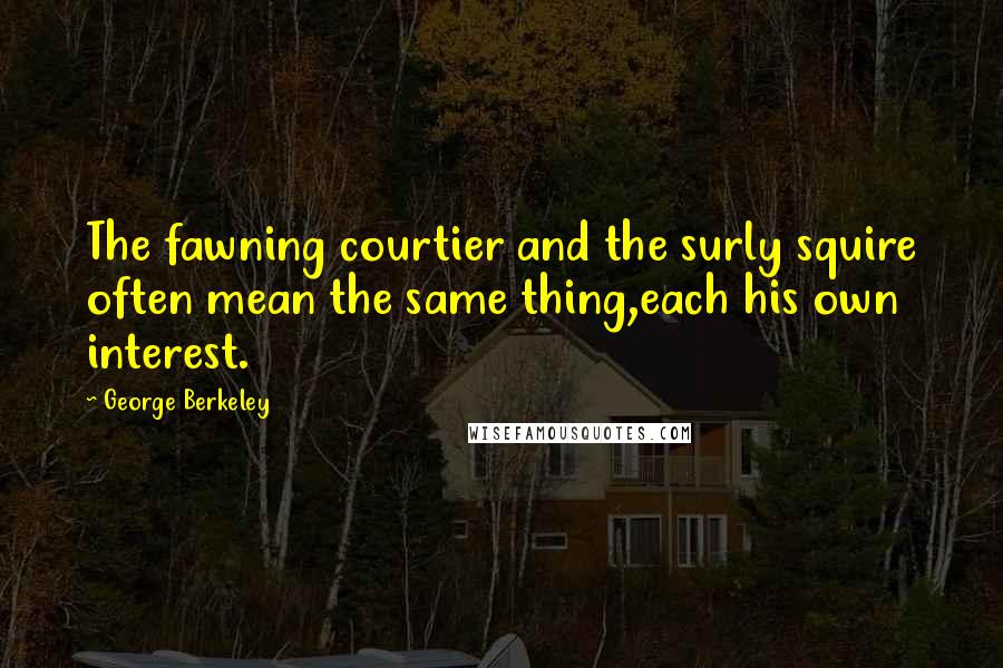 George Berkeley Quotes: The fawning courtier and the surly squire often mean the same thing,each his own interest.