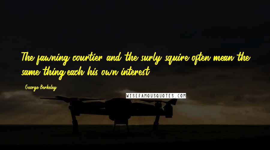 George Berkeley Quotes: The fawning courtier and the surly squire often mean the same thing,each his own interest.