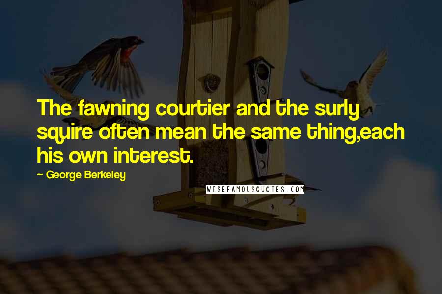 George Berkeley Quotes: The fawning courtier and the surly squire often mean the same thing,each his own interest.