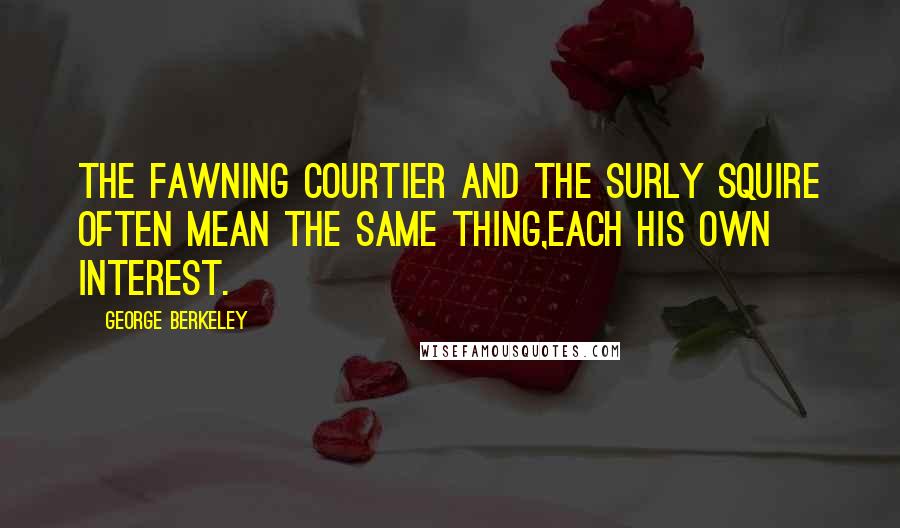 George Berkeley Quotes: The fawning courtier and the surly squire often mean the same thing,each his own interest.