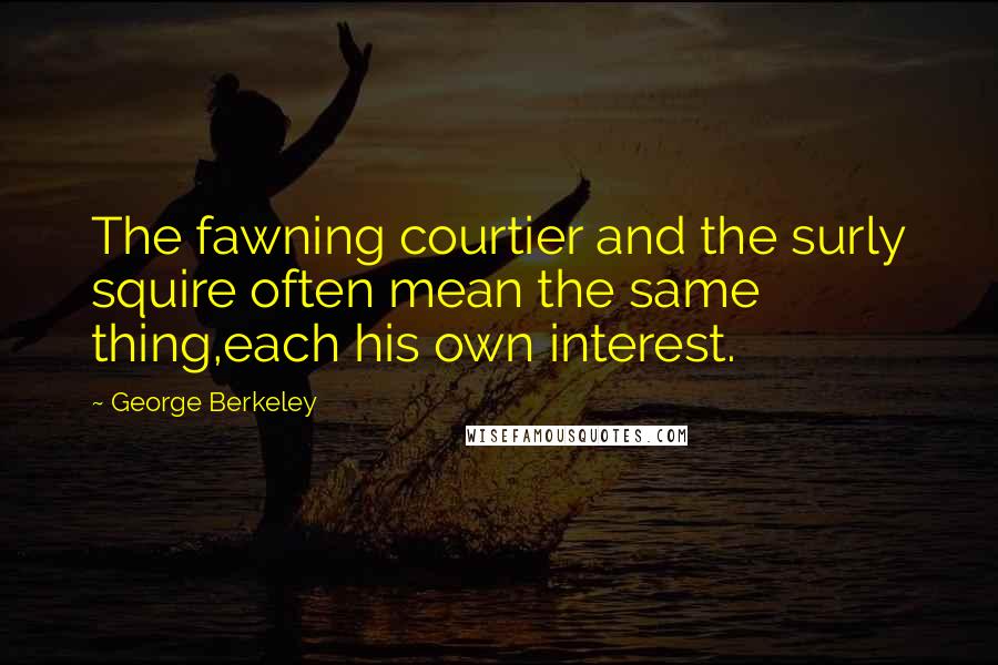 George Berkeley Quotes: The fawning courtier and the surly squire often mean the same thing,each his own interest.