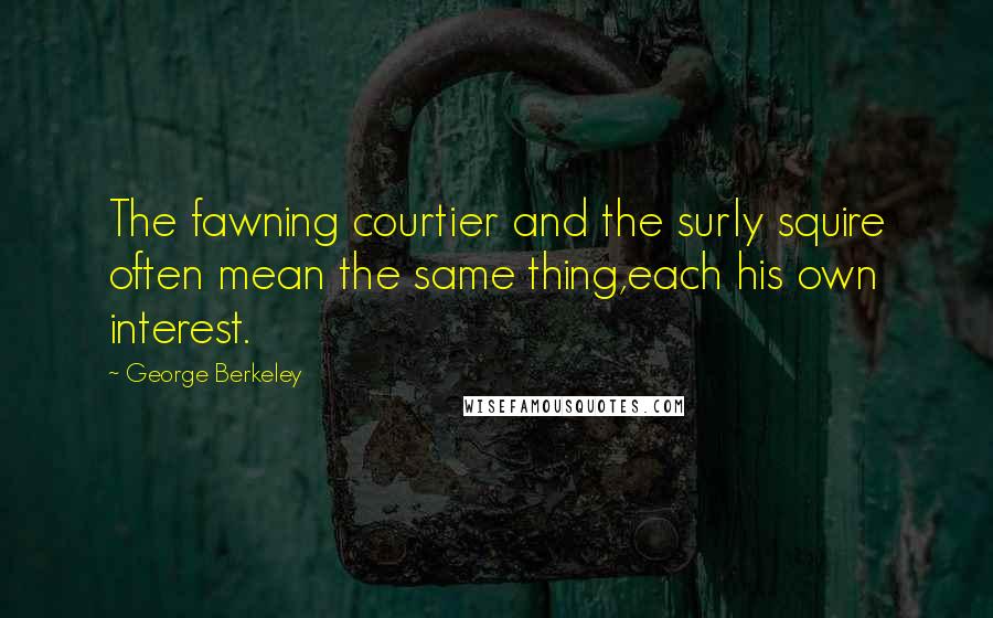 George Berkeley Quotes: The fawning courtier and the surly squire often mean the same thing,each his own interest.