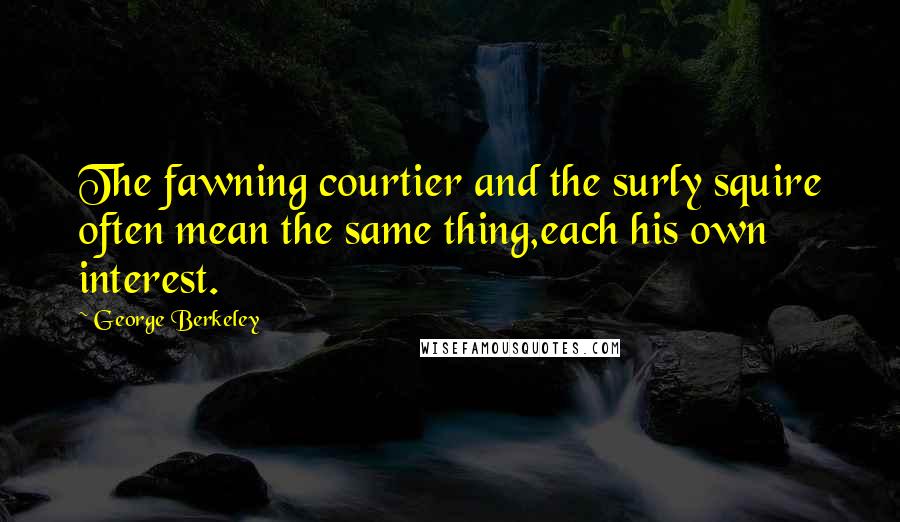 George Berkeley Quotes: The fawning courtier and the surly squire often mean the same thing,each his own interest.