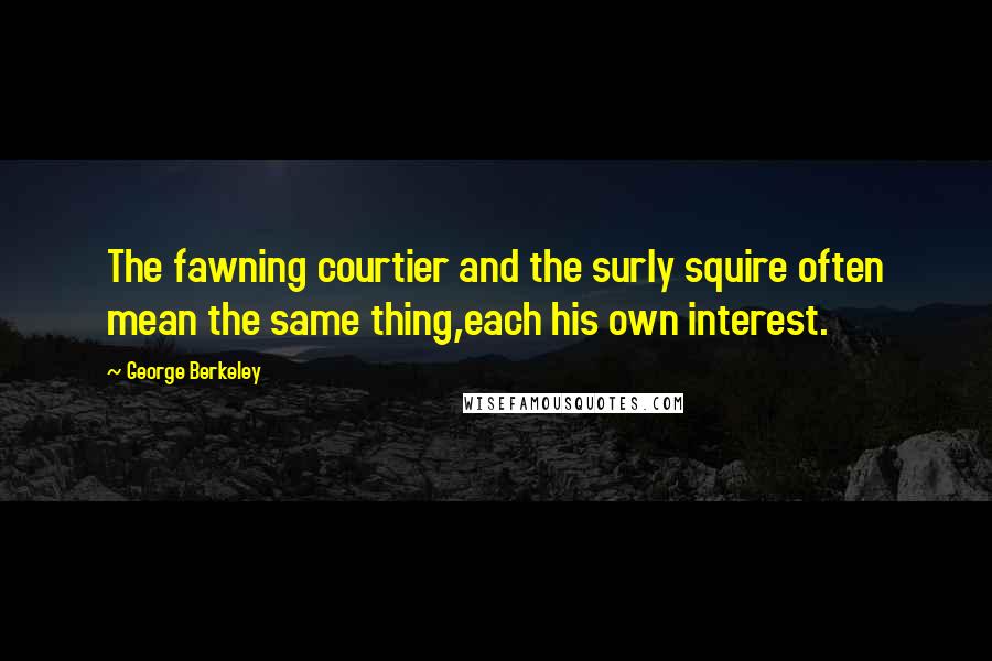 George Berkeley Quotes: The fawning courtier and the surly squire often mean the same thing,each his own interest.