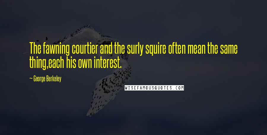 George Berkeley Quotes: The fawning courtier and the surly squire often mean the same thing,each his own interest.