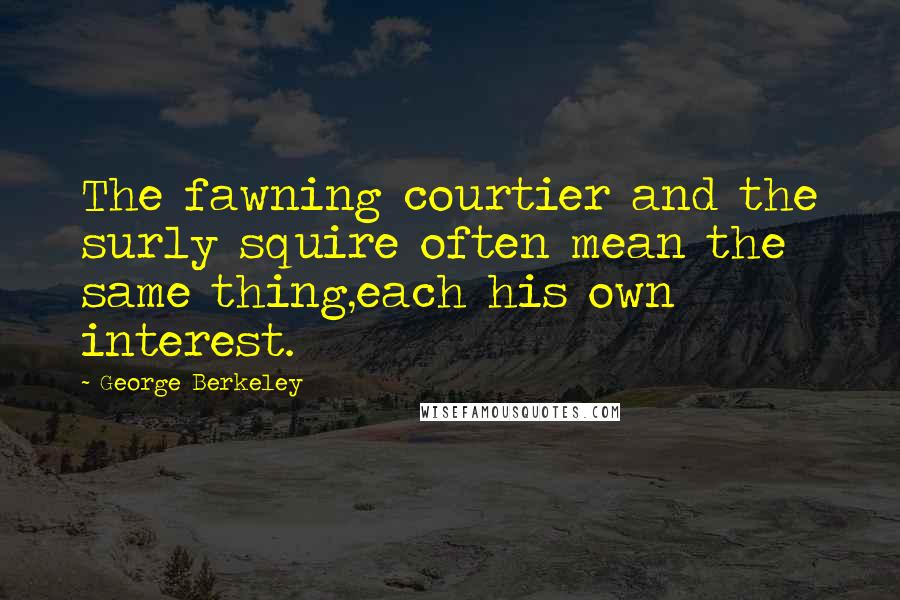 George Berkeley Quotes: The fawning courtier and the surly squire often mean the same thing,each his own interest.