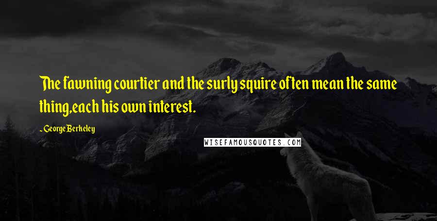 George Berkeley Quotes: The fawning courtier and the surly squire often mean the same thing,each his own interest.