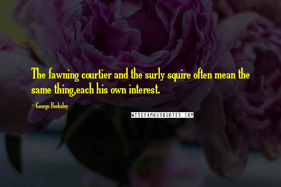 George Berkeley Quotes: The fawning courtier and the surly squire often mean the same thing,each his own interest.