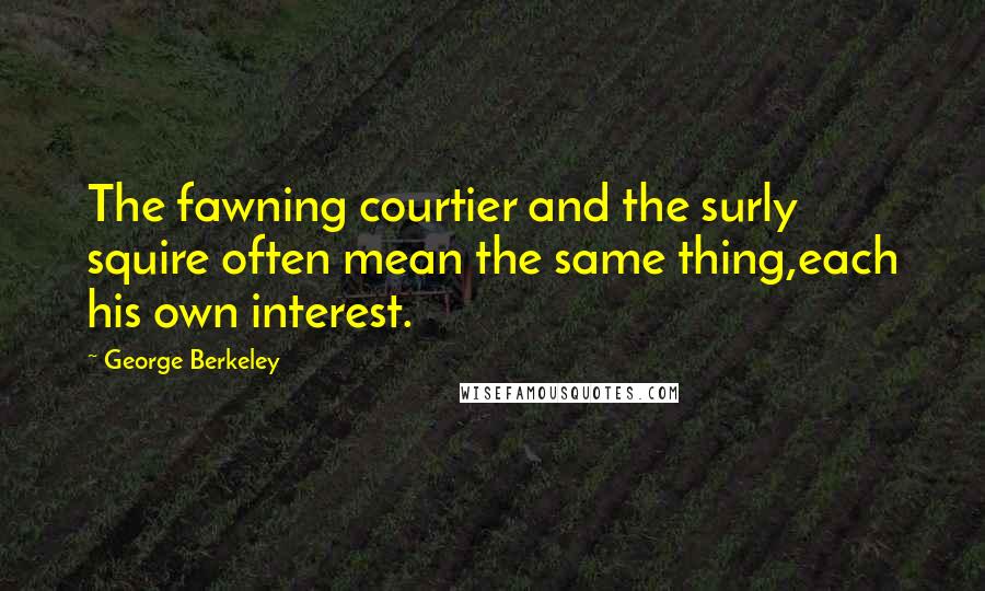 George Berkeley Quotes: The fawning courtier and the surly squire often mean the same thing,each his own interest.