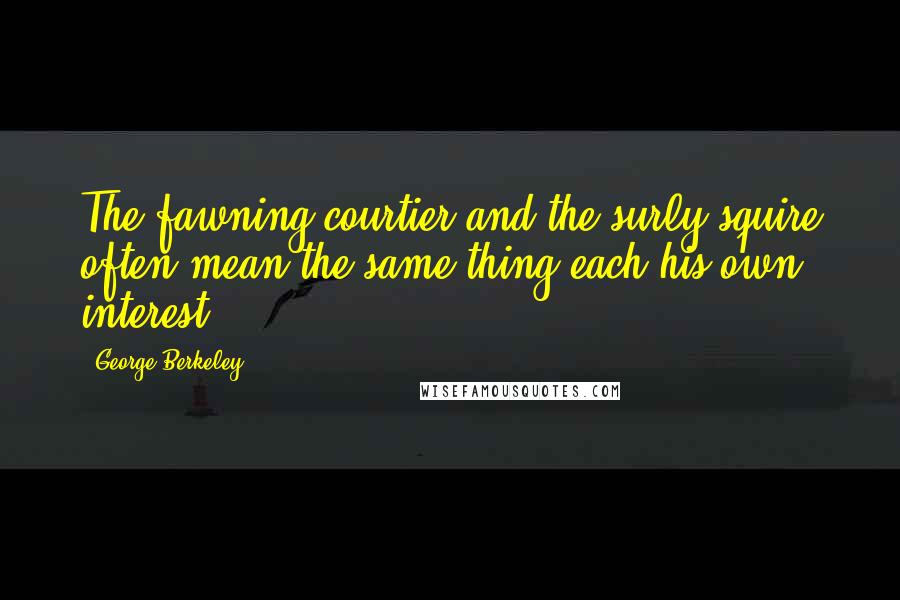 George Berkeley Quotes: The fawning courtier and the surly squire often mean the same thing,each his own interest.