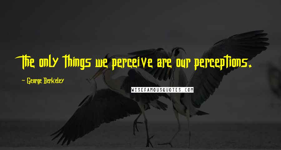 George Berkeley Quotes: The only things we perceive are our perceptions.