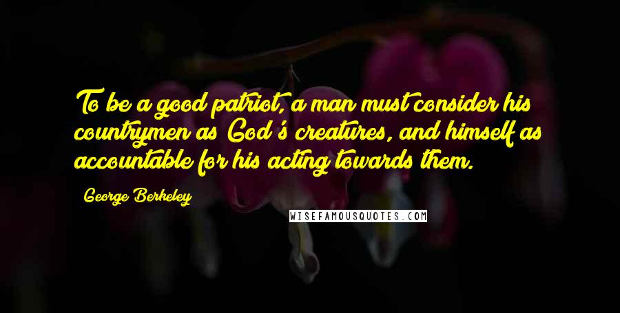 George Berkeley Quotes: To be a good patriot, a man must consider his countrymen as God's creatures, and himself as accountable for his acting towards them.