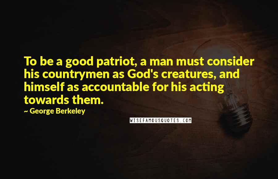 George Berkeley Quotes: To be a good patriot, a man must consider his countrymen as God's creatures, and himself as accountable for his acting towards them.