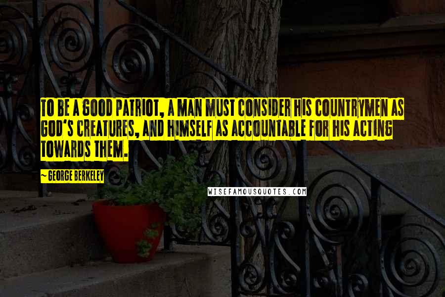 George Berkeley Quotes: To be a good patriot, a man must consider his countrymen as God's creatures, and himself as accountable for his acting towards them.