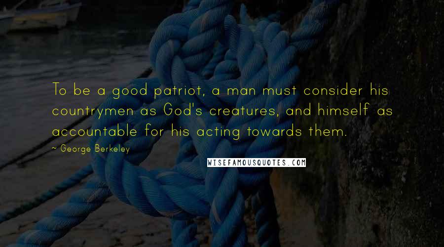 George Berkeley Quotes: To be a good patriot, a man must consider his countrymen as God's creatures, and himself as accountable for his acting towards them.