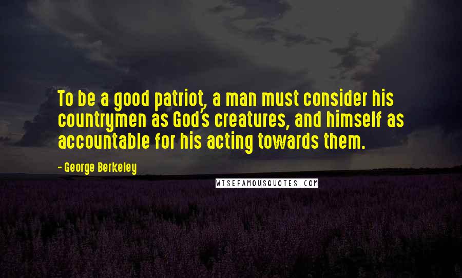 George Berkeley Quotes: To be a good patriot, a man must consider his countrymen as God's creatures, and himself as accountable for his acting towards them.