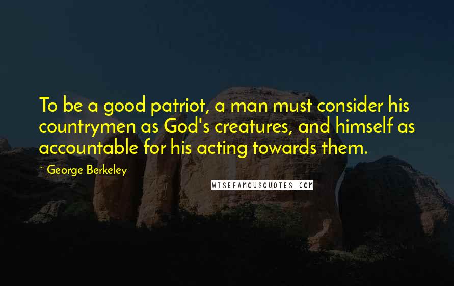 George Berkeley Quotes: To be a good patriot, a man must consider his countrymen as God's creatures, and himself as accountable for his acting towards them.