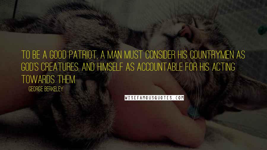 George Berkeley Quotes: To be a good patriot, a man must consider his countrymen as God's creatures, and himself as accountable for his acting towards them.