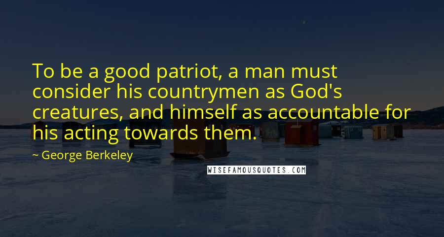 George Berkeley Quotes: To be a good patriot, a man must consider his countrymen as God's creatures, and himself as accountable for his acting towards them.