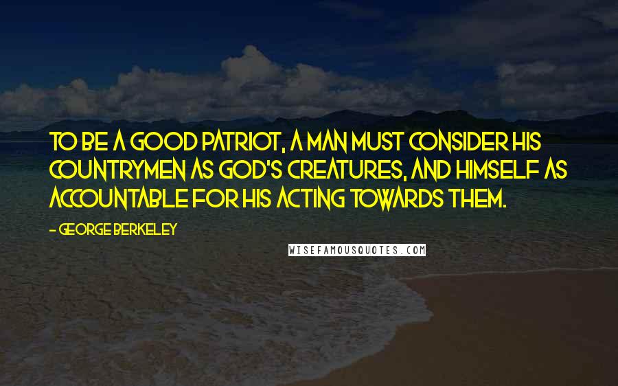 George Berkeley Quotes: To be a good patriot, a man must consider his countrymen as God's creatures, and himself as accountable for his acting towards them.