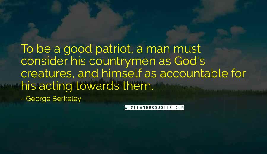 George Berkeley Quotes: To be a good patriot, a man must consider his countrymen as God's creatures, and himself as accountable for his acting towards them.