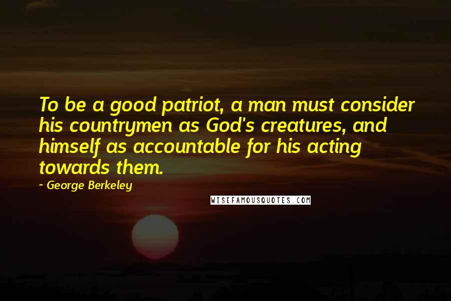 George Berkeley Quotes: To be a good patriot, a man must consider his countrymen as God's creatures, and himself as accountable for his acting towards them.