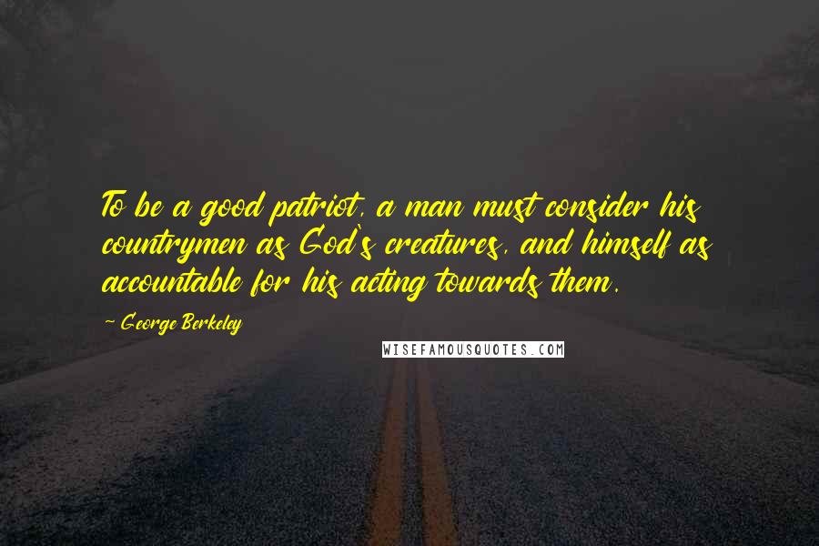 George Berkeley Quotes: To be a good patriot, a man must consider his countrymen as God's creatures, and himself as accountable for his acting towards them.