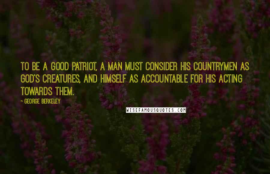 George Berkeley Quotes: To be a good patriot, a man must consider his countrymen as God's creatures, and himself as accountable for his acting towards them.