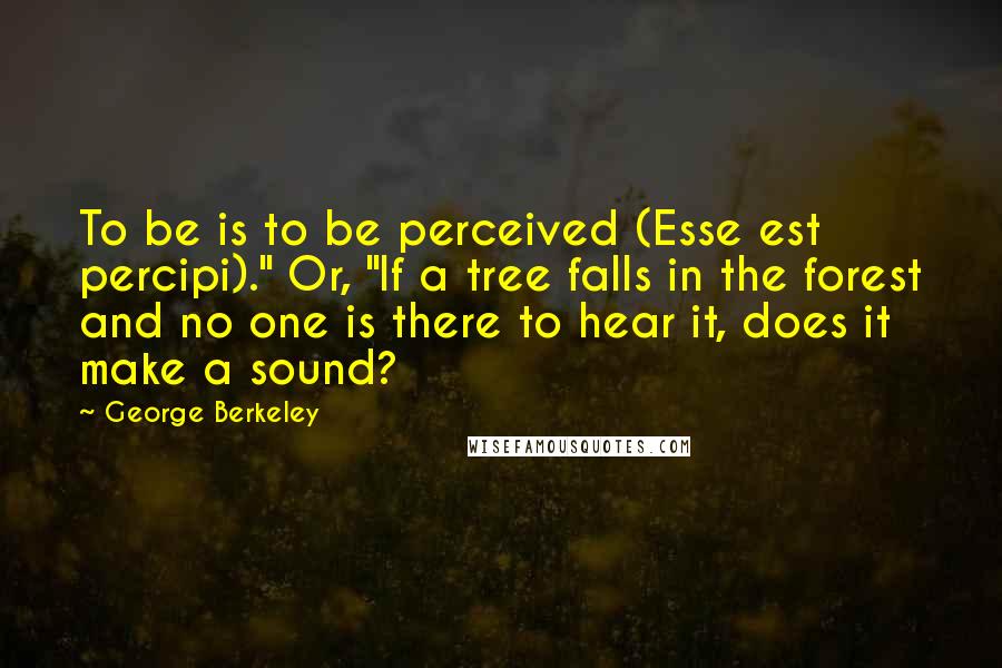 George Berkeley Quotes: To be is to be perceived (Esse est percipi)." Or, "If a tree falls in the forest and no one is there to hear it, does it make a sound?