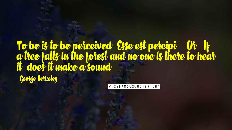 George Berkeley Quotes: To be is to be perceived (Esse est percipi)." Or, "If a tree falls in the forest and no one is there to hear it, does it make a sound?