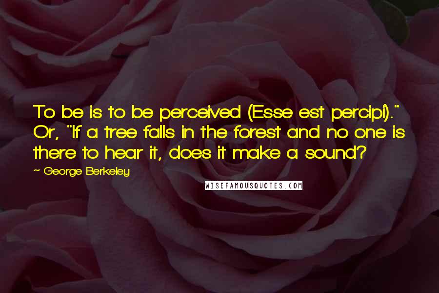 George Berkeley Quotes: To be is to be perceived (Esse est percipi)." Or, "If a tree falls in the forest and no one is there to hear it, does it make a sound?