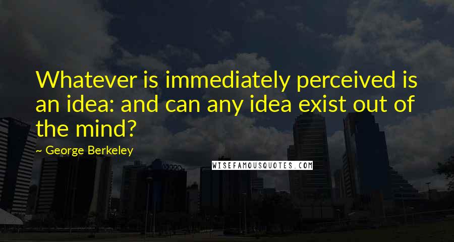 George Berkeley Quotes: Whatever is immediately perceived is an idea: and can any idea exist out of the mind?