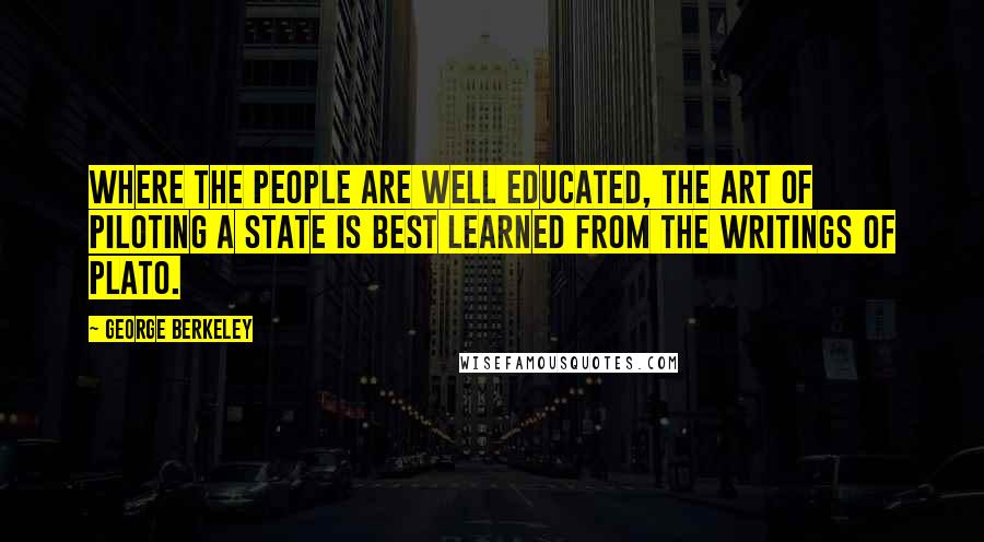 George Berkeley Quotes: Where the people are well educated, the art of piloting a state is best learned from the writings of Plato.