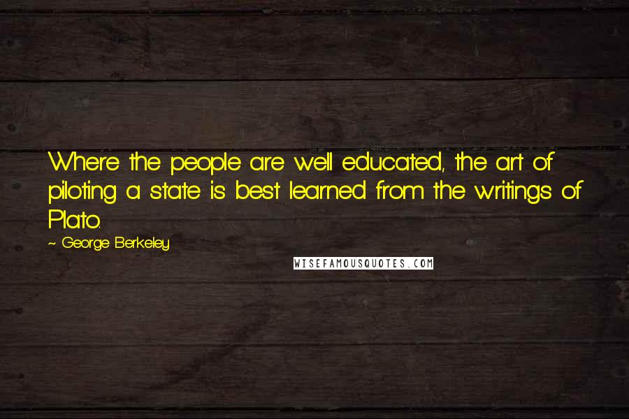 George Berkeley Quotes: Where the people are well educated, the art of piloting a state is best learned from the writings of Plato.