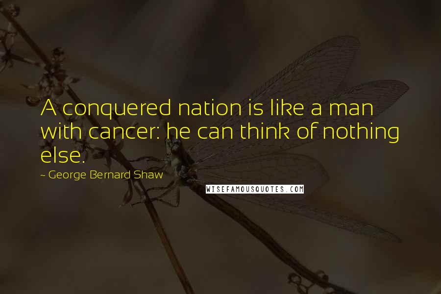 George Bernard Shaw Quotes: A conquered nation is like a man with cancer: he can think of nothing else.