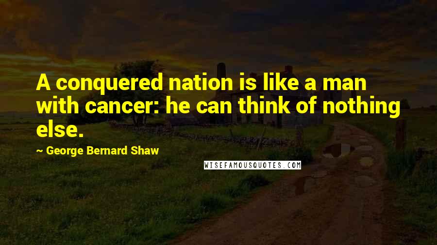 George Bernard Shaw Quotes: A conquered nation is like a man with cancer: he can think of nothing else.