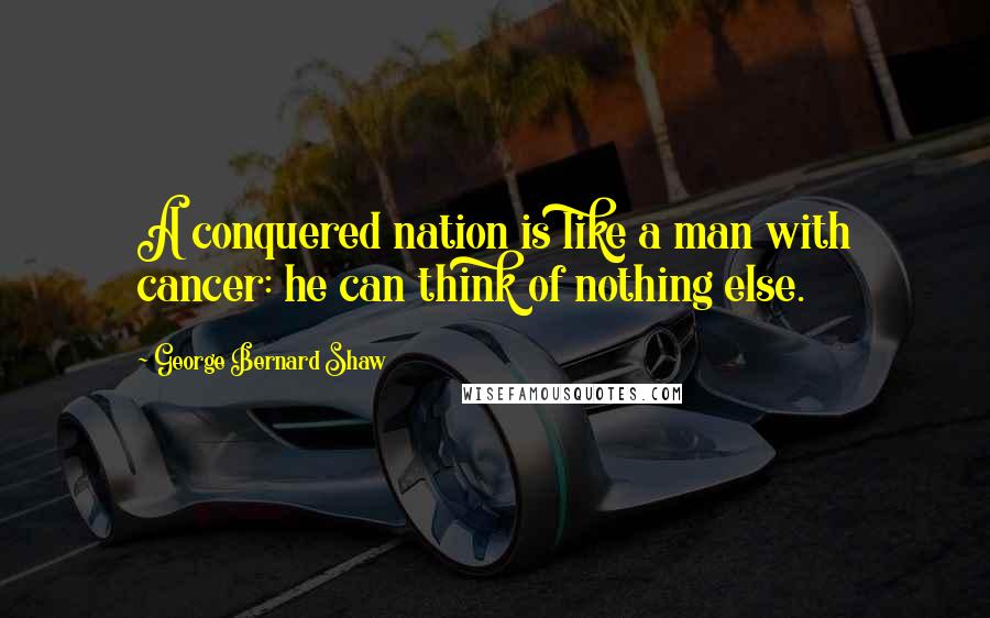 George Bernard Shaw Quotes: A conquered nation is like a man with cancer: he can think of nothing else.