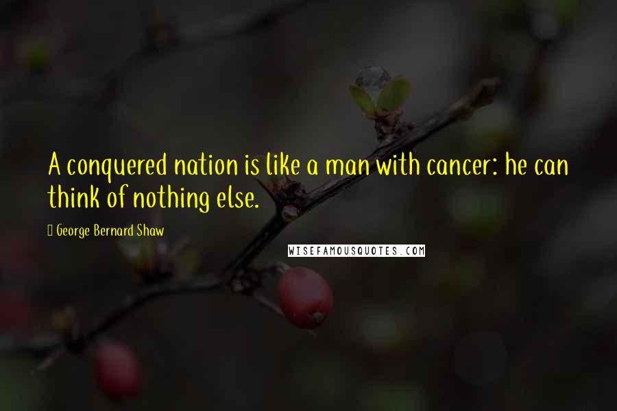 George Bernard Shaw Quotes: A conquered nation is like a man with cancer: he can think of nothing else.