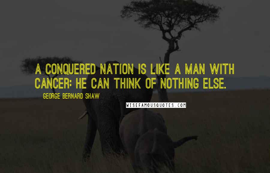 George Bernard Shaw Quotes: A conquered nation is like a man with cancer: he can think of nothing else.