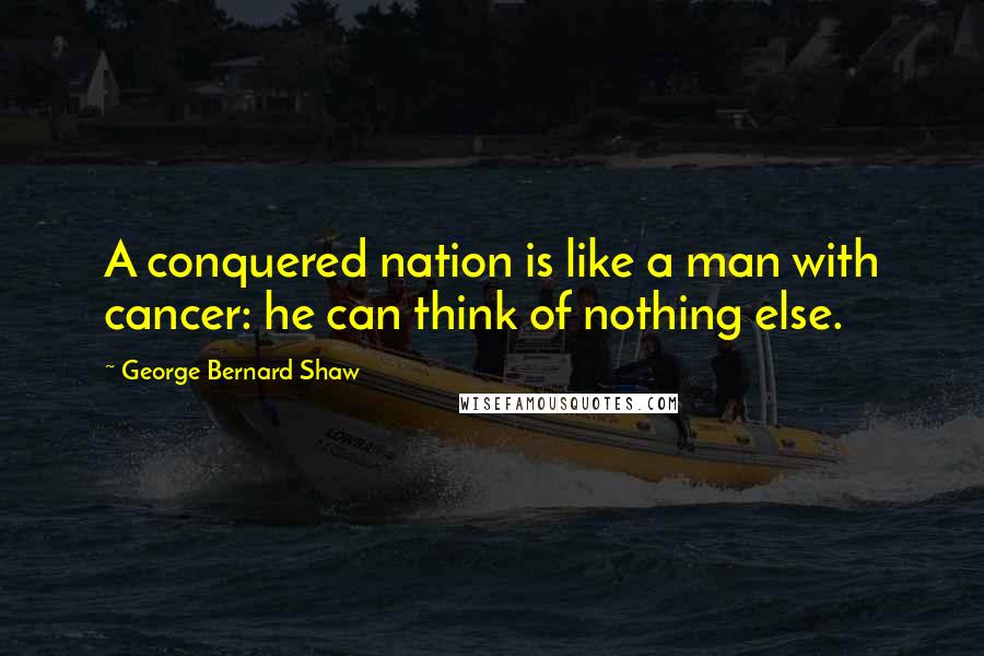 George Bernard Shaw Quotes: A conquered nation is like a man with cancer: he can think of nothing else.