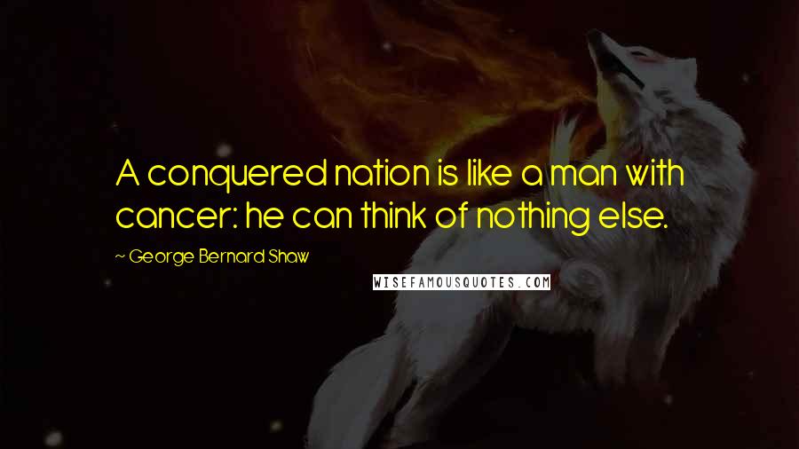 George Bernard Shaw Quotes: A conquered nation is like a man with cancer: he can think of nothing else.