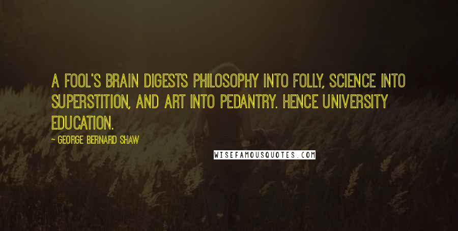 George Bernard Shaw Quotes: A fool's brain digests philosophy into folly, science into superstition, and art into pedantry. Hence University education.