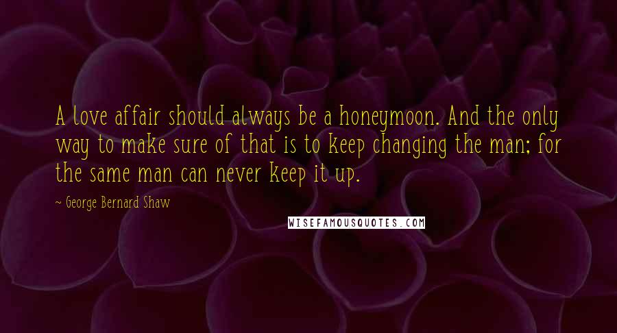George Bernard Shaw Quotes: A love affair should always be a honeymoon. And the only way to make sure of that is to keep changing the man; for the same man can never keep it up.
