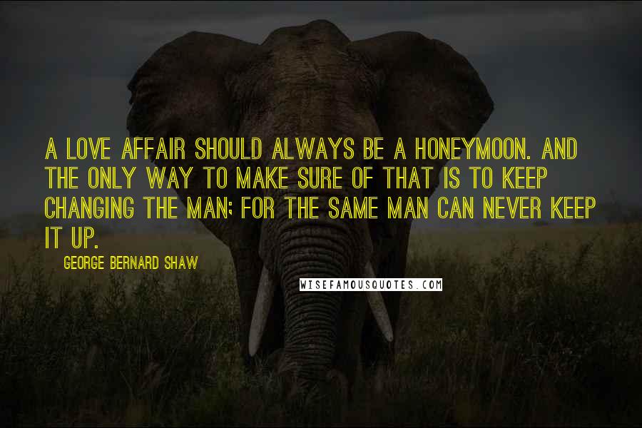 George Bernard Shaw Quotes: A love affair should always be a honeymoon. And the only way to make sure of that is to keep changing the man; for the same man can never keep it up.