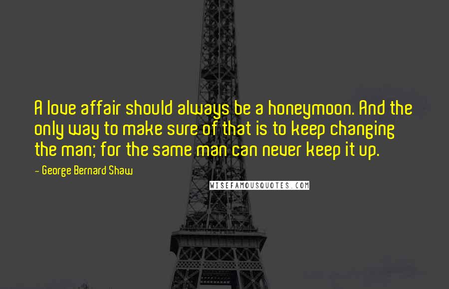 George Bernard Shaw Quotes: A love affair should always be a honeymoon. And the only way to make sure of that is to keep changing the man; for the same man can never keep it up.